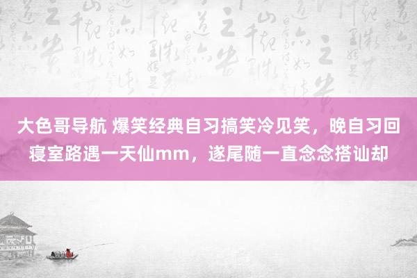 大色哥导航 爆笑经典自习搞笑冷见笑，晚自习回寝室路遇一天仙mm，遂尾随一直念念搭讪却