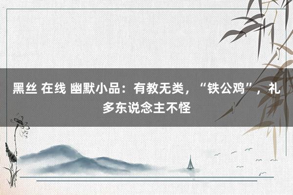 黑丝 在线 幽默小品：有教无类，“铁公鸡”，礼多东说念主不怪