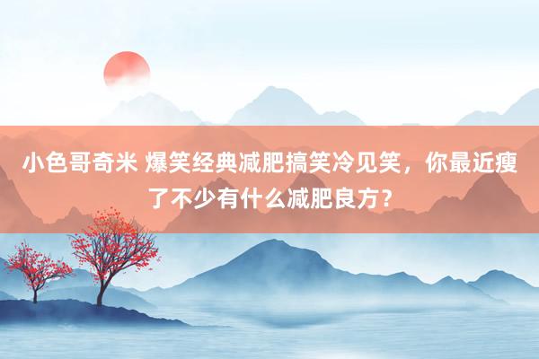 小色哥奇米 爆笑经典减肥搞笑冷见笑，你最近瘦了不少有什么减肥良方？