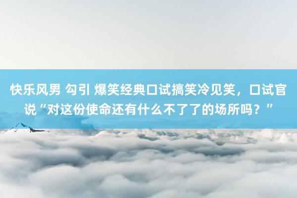 快乐风男 勾引 爆笑经典口试搞笑冷见笑，口试官说“对这份使命还有什么不了了的场所吗？”