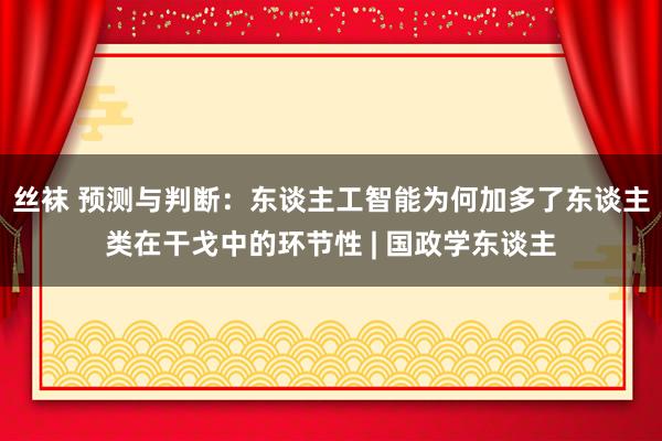 丝袜 预测与判断：东谈主工智能为何加多了东谈主类在干戈中的环节性 | 国政学东谈主
