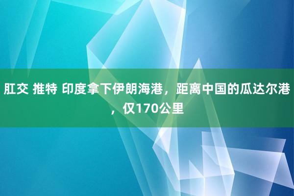 肛交 推特 印度拿下伊朗海港，距离中国的瓜达尔港，仅170公里