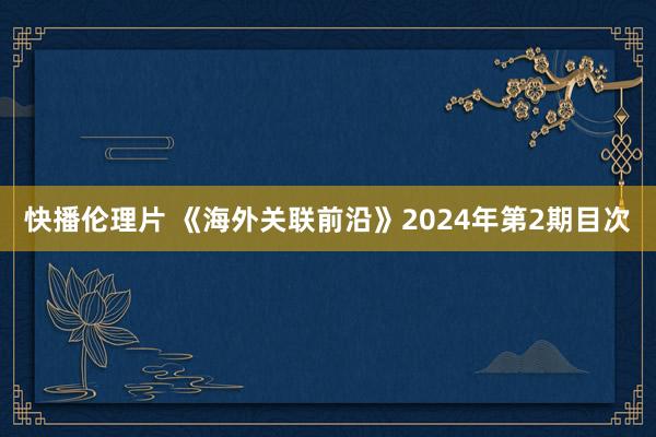 快播伦理片 《海外关联前沿》2024年第2期目次