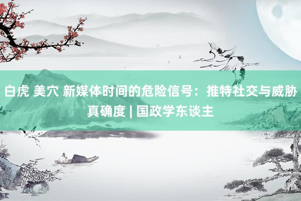 白虎 美穴 新媒体时间的危险信号：推特社交与威胁真确度 | 国政学东谈主