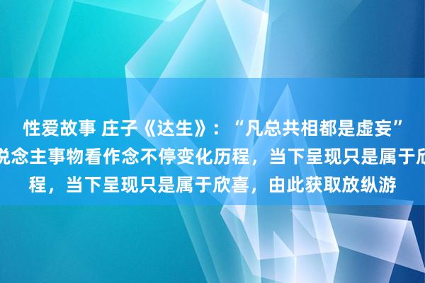 性爱故事 庄子《达生》：“凡总共相都是虚妄”，物我两忘等于把东说念主事物看作念不停变化历程，当下呈现只是属于欣喜，由此获取放纵游