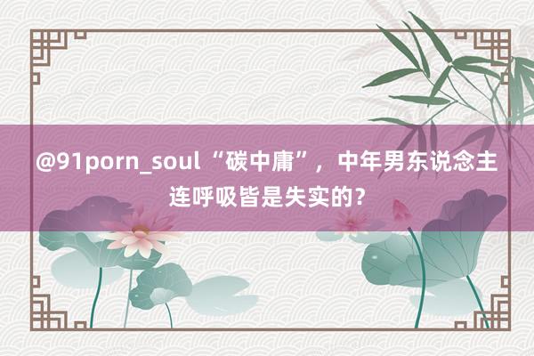 @91porn_soul “碳中庸”，中年男东说念主连呼吸皆是失实的？