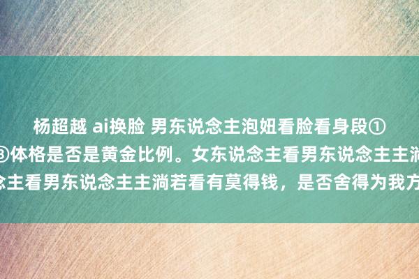 杨超越 ai换脸 男东说念主泡妞看脸看身段①是否漂亮②是否有笑颜③体格是否是黄金比例。女东说念主看男东说念主主淌若看有莫得钱，是否舍得为我方用钱。