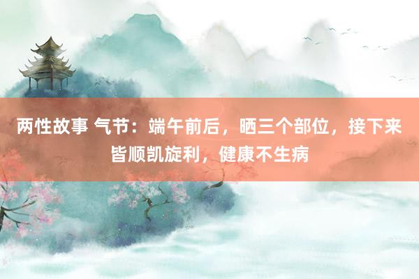 两性故事 气节：端午前后，晒三个部位，接下来皆顺凯旋利，健康不生病