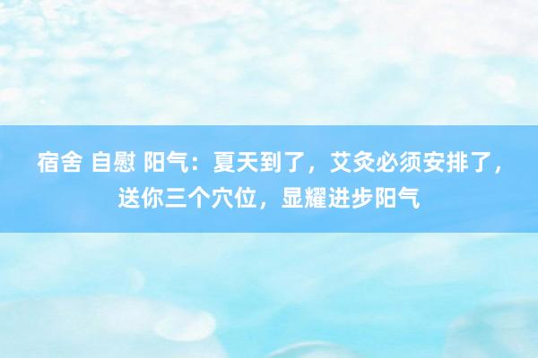宿舍 自慰 阳气：夏天到了，艾灸必须安排了，送你三个穴位，显耀进步阳气