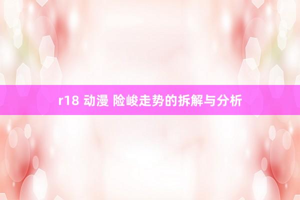 r18 动漫 险峻走势的拆解与分析