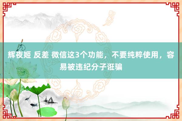 辉夜姬 反差 微信这3个功能，不要纯粹使用，容易被违纪分子诳骗