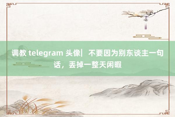 调教 telegram 头像︳不要因为别东谈主一句话，丟掉一整天闲暇