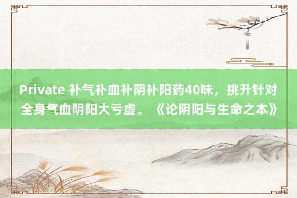 Private 补气补血补阴补阳药40味，挑升针对全身气血阴阳大亏虚。 《论阴阳与生命之本》