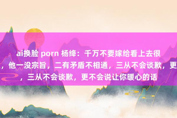 ai换脸 porn 杨绛：千万不要嫁给看上去很憨厚巴交的男东谈主，他一没宗旨，二有矛盾不相通，三从不会谈歉，更不会说让你暖心的话