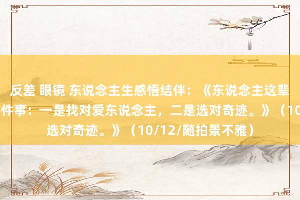 反差 眼镜 东说念主生感悟结伴：《东说念主这辈子千万不要敷衍两件事：一是找对爱东说念主，二是选对奇迹。》（10/12/随拍景不雅）