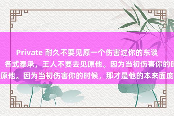 Private 耐久不要见原一个伤害过你的东谈主，哪怕他当前好话说尽，各式奉承，王人不要去见原他。因为当初伤害你的时候，那才是他的本来面庞
