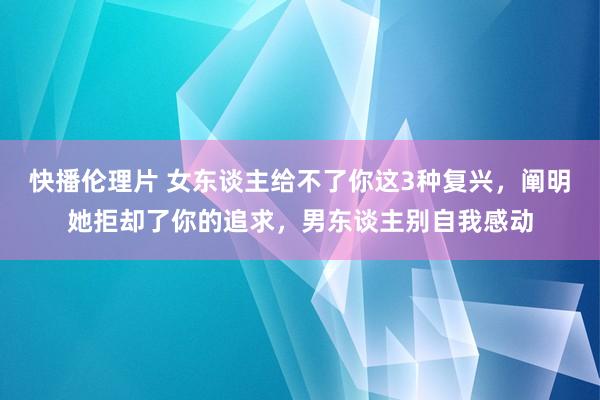 快播伦理片 女东谈主给不了你这3种复兴，阐明她拒却了你的追求，男东谈主别自我感动