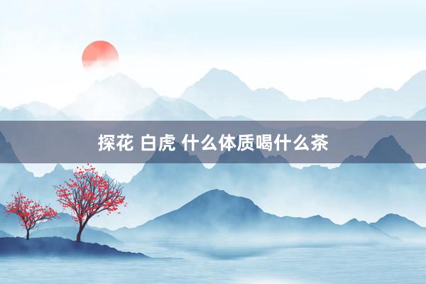 探花 白虎 什么体质喝什么茶