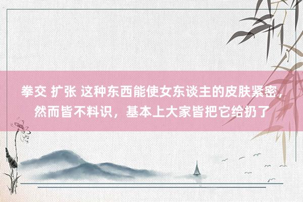 拳交 扩张 这种东西能使女东谈主的皮肤紧密，然而皆不料识，基本上大家皆把它给扔了
