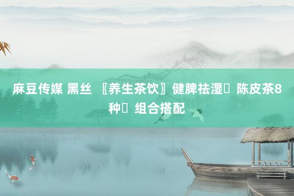 麻豆传媒 黑丝 〖养生茶饮〗健脾祛湿☕陈皮茶8种☕组合搭配
