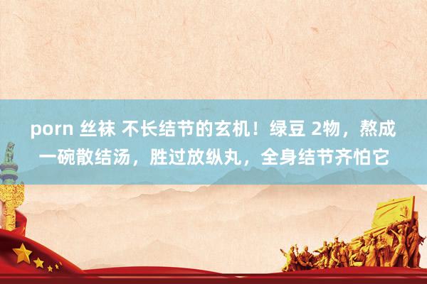 porn 丝袜 不长结节的玄机！绿豆 2物，熬成一碗散结汤，胜过放纵丸，全身结节齐怕它