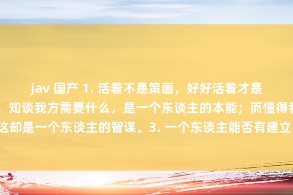 jav 国产 1. 活着不是策画，好好活着才是策画。2. 东谈主生谢世，知谈我方需要什么，是一个东谈主的本能；而懂得我方不需要什么，这却是一个东谈主的智谋。3. 一个东谈主能否有建立，只看他是否具备自重心与自信心这两个条款。