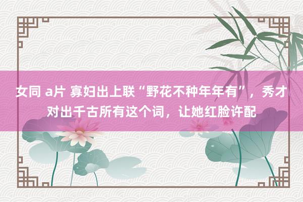 女同 a片 寡妇出上联“野花不种年年有”，秀才对出千古所有这个词，让她红脸许配