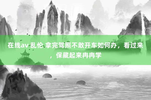 在线av 乱伦 拿完驾照不敢开车如何办，看过来，保藏起来冉冉学