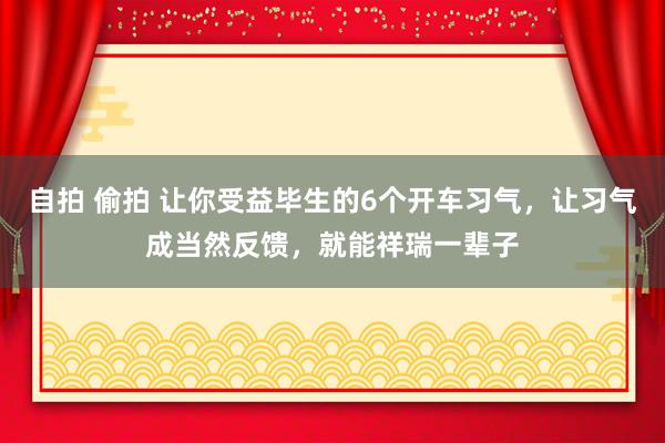 自拍 偷拍 让你受益毕生的6个开车习气，让习气成当然反馈，就能祥瑞一辈子