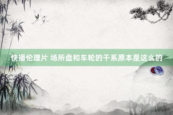 快播伦理片 场所盘和车轮的干系原本是这么的