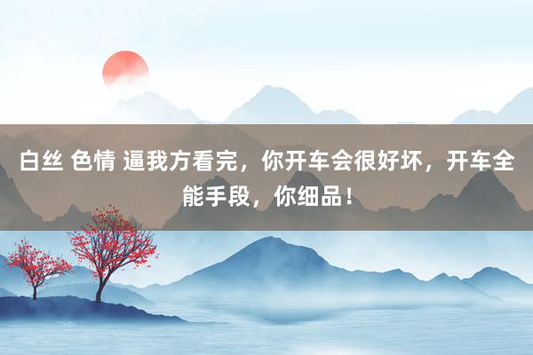白丝 色情 逼我方看完，你开车会很好坏，开车全能手段，你细品！