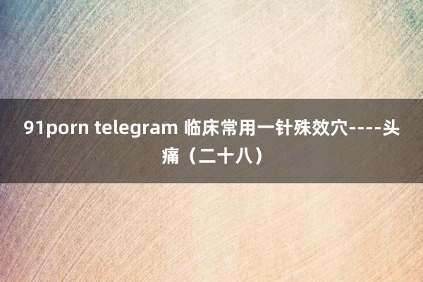 91porn telegram 临床常用一针殊效穴----头痛（二十八）