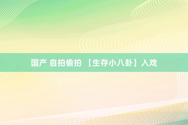 国产 自拍偷拍 【生存小八卦】入戏