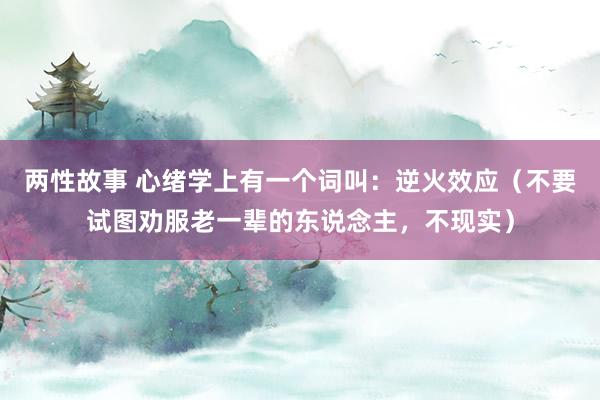两性故事 心绪学上有一个词叫：逆火效应（不要试图劝服老一辈的东说念主，不现实）