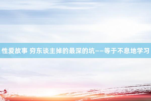 性爱故事 穷东谈主掉的最深的坑——等于不息地学习