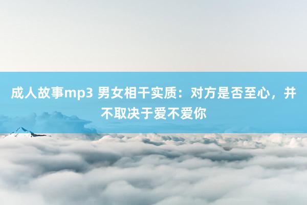 成人故事mp3 男女相干实质：对方是否至心，并不取决于爱不爱你