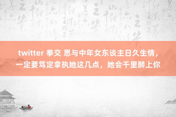 twitter 拳交 思与中年女东谈主日久生情，一定要笃定拿执她这几点，她会千里醉上你
