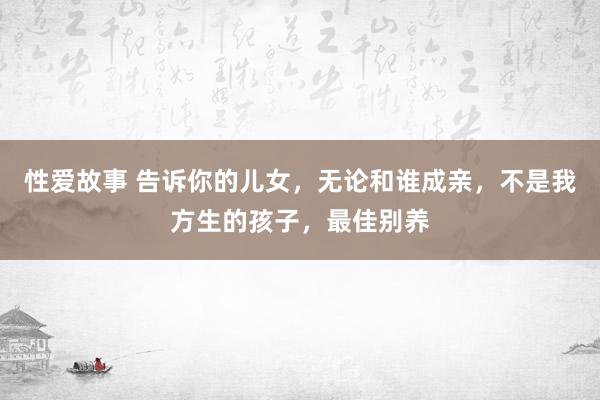 性爱故事 告诉你的儿女，无论和谁成亲，不是我方生的孩子，最佳别养