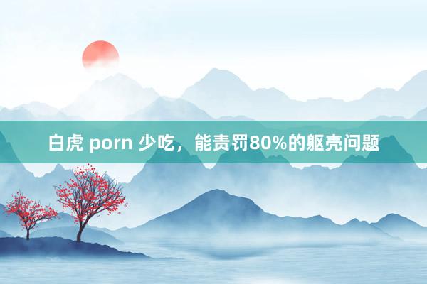 白虎 porn 少吃，能责罚80%的躯壳问题