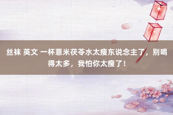 丝袜 英文 一杯薏米茯苓水太瘦东说念主了，别喝得太多，我怕你太瘦了！