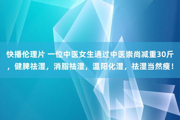 快播伦理片 一位中医女生通过中医崇尚减重30斤，健脾祛湿，消脂祛湿，温阳化湿，祛湿当然瘦！