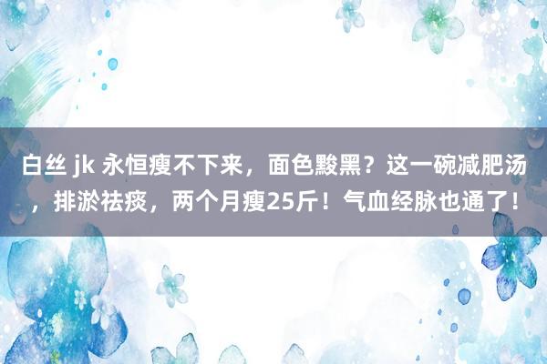白丝 jk 永恒瘦不下来，面色黢黑？这一碗减肥汤，排淤祛痰，两个月瘦25斤！气血经脉也通了！