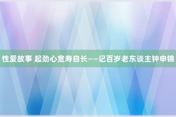 性爱故事 起劲心宽寿自长——记百岁老东谈主钟申锦