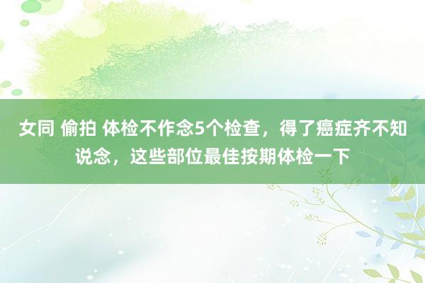 女同 偷拍 体检不作念5个检查，得了癌症齐不知说念，这些部位最佳按期体检一下