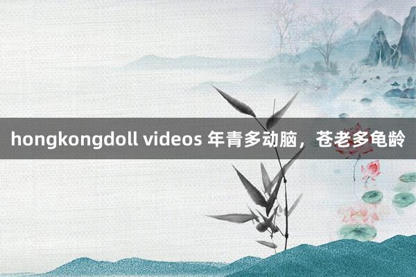hongkongdoll videos 年青多动脑，苍老多龟龄
