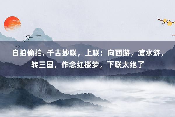 自拍偷拍. 千古妙联，上联：向西游，渡水浒，转三国，作念红楼梦，下联太绝了
