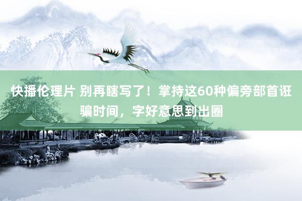 快播伦理片 别再瞎写了！掌持这60种偏旁部首诳骗时间，字好意思到出圈