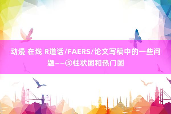 动漫 在线 R道话/FAERS/论文写稿中的一些问题——⑤柱状图和热门图